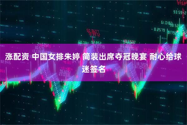 涨配资 中国女排朱婷 简装出席夺冠晚宴 耐心给球迷签名
