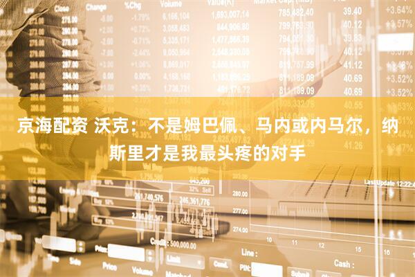 京海配资 沃克：不是姆巴佩、马内或内马尔，纳斯里才是我最头疼的对手