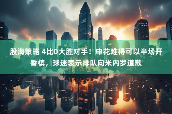 股海策略 4比0大胜对手！申花难得可以半场开香槟，球迷表示排队向米内罗道歉
