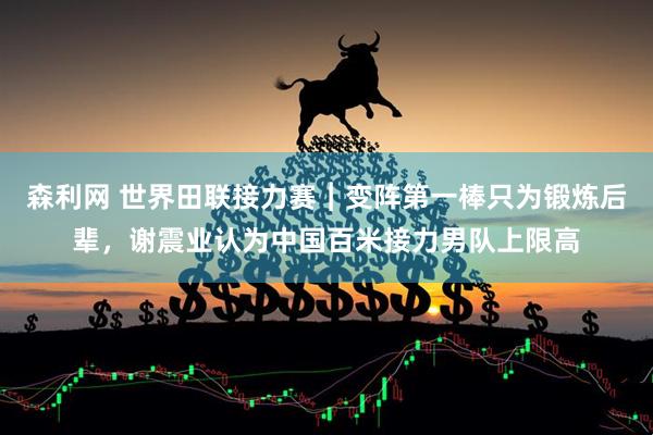 森利网 世界田联接力赛︱变阵第一棒只为锻炼后辈，谢震业认为中国百米接力男队上限高