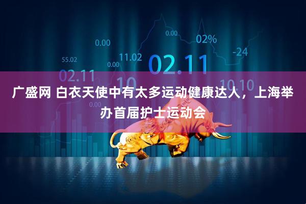广盛网 白衣天使中有太多运动健康达人，上海举办首届护士运动会