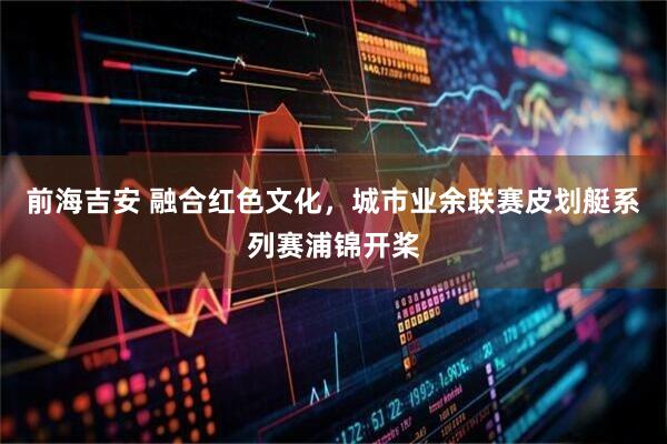 前海吉安 融合红色文化，城市业余联赛皮划艇系列赛浦锦开桨
