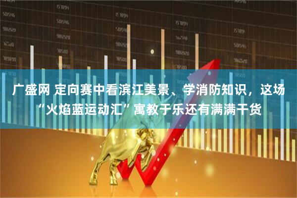 广盛网 定向赛中看滨江美景、学消防知识，这场“火焰蓝运动汇”寓教于乐还有满满干货