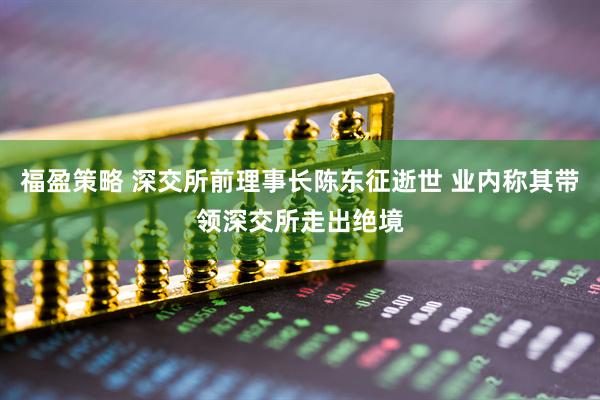 福盈策略 深交所前理事长陈东征逝世 业内称其带领深交所走出绝境