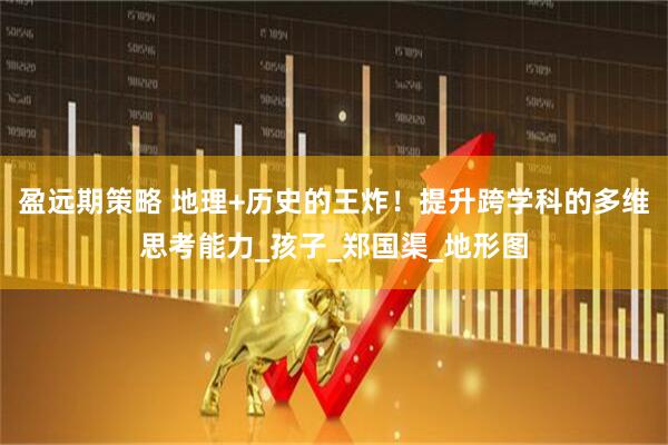 盈远期策略 地理+历史的王炸！提升跨学科的多维思考能力_孩子_郑国渠_地形图