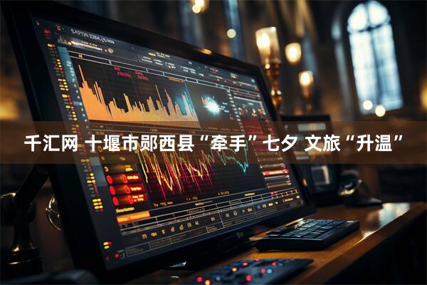 千汇网 十堰市郧西县“牵手”七夕 文旅“升温”