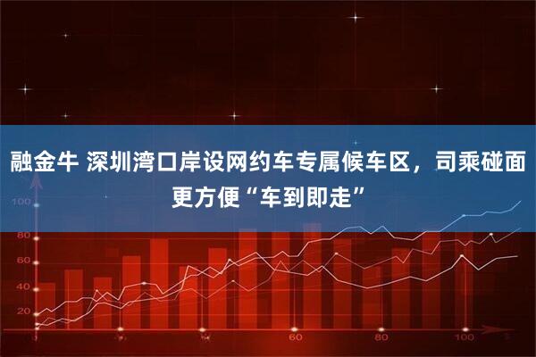 融金牛 深圳湾口岸设网约车专属候车区，司乘碰面更方便“车到即走”
