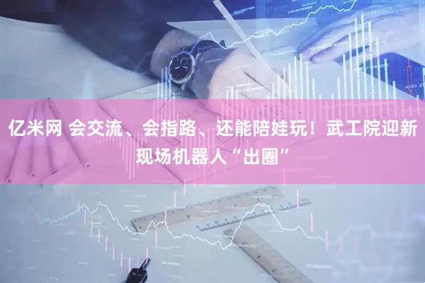 亿米网 会交流、会指路、还能陪娃玩！武工院迎新现场机器人“出圈”