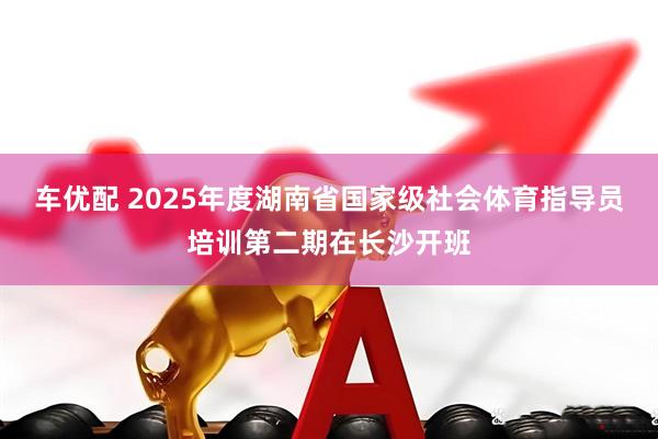 车优配 2025年度湖南省国家级社会体育指导员培训第二期在长沙开班