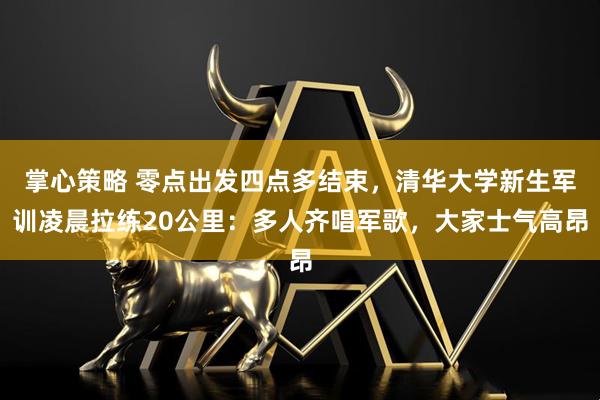 掌心策略 零点出发四点多结束，清华大学新生军训凌晨拉练20公里：多人齐唱军歌，大家士气高昂