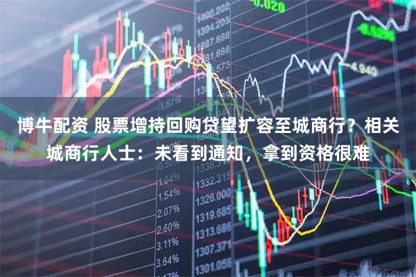 博牛配资 股票增持回购贷望扩容至城商行？相关城商行人士：未看到通知，拿到资格很难