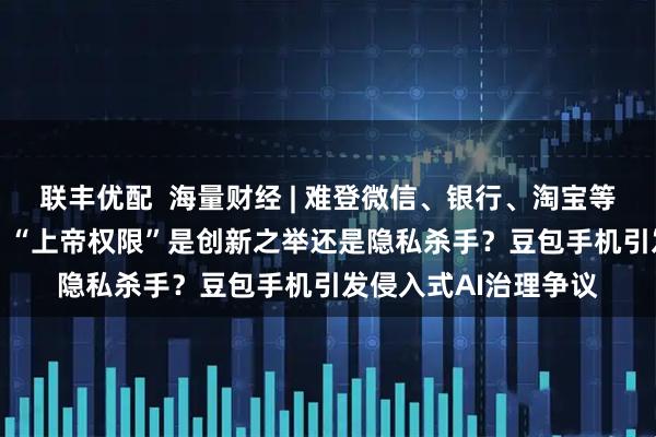 联丰优配  海量财经 | 难登微信、银行、淘宝等App的AI手机遇阻：“上帝权限”是创新之举还是隐私杀手？豆包手机引发侵入式AI治理争议