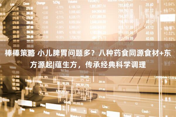 棒棒策略 小儿脾胃问题多？八种药食同源食材+东方源起|蕴生方，传承经典科学调理