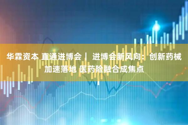 华霖资本 直通进博会｜ 进博会新风向：创新药械加速落地 医药险融合成焦点