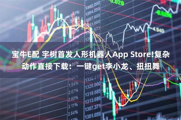 宝牛E配 宇树首发人形机器人App Store!复杂动作直接下载：一键get李小龙、扭扭舞