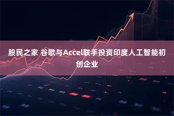 股民之家 谷歌与Accel联手投资印度人工智能初创企业