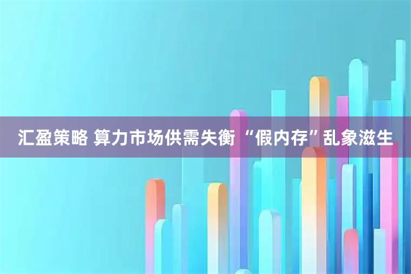 汇盈策略 算力市场供需失衡 “假内存”乱象滋生