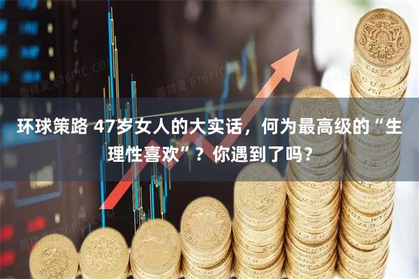 环球策路 47岁女人的大实话，何为最高级的“生理性喜欢”？你遇到了吗？
