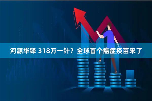 河源华锋 318万一针？全球首个癌症疫苗来了
